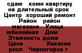 сдам 1-комн.квартиру на длительный срок. Центр, хороший ремонт. › Район ­ район 30 магазина › Улица ­ юбилейная › Дом ­ 22 › Этажность дома ­ 5 › Цена ­ 7 000 - Хакасия респ., Черногорск г. Недвижимость » Квартиры аренда   . Хакасия респ.